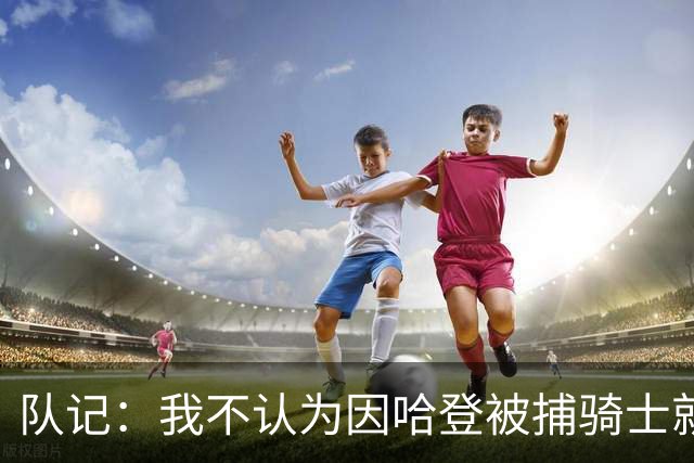队记：我不认为因哈登被捕骑士就会抛弃他 估计还是2年6000万合同